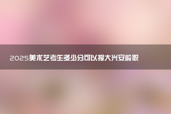 2025美术艺考生多少分可以报大兴安岭职业学院