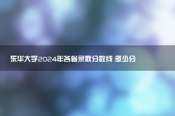 东华大学2024年各省录取分数线 多少分能考上