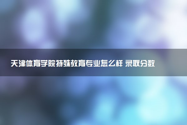 天津体育学院特殊教育专业怎么样 录取分数线多少