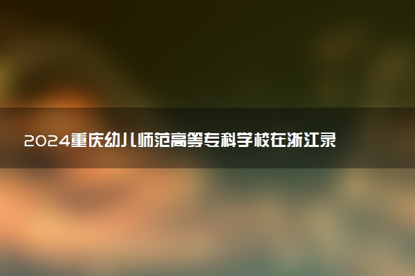 2024重庆幼儿师范高等专科学校在浙江录取分数线 各专业分数及位次