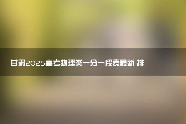 甘肃2025高考物理类一分一段表最新 排名位次对照