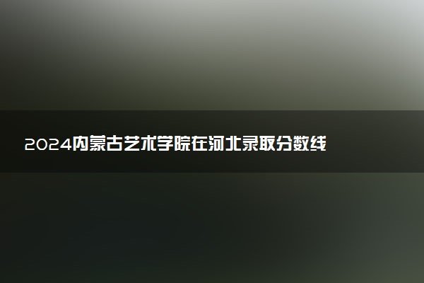 2024内蒙古艺术学院在河北录取分数线 各专业分数及位次