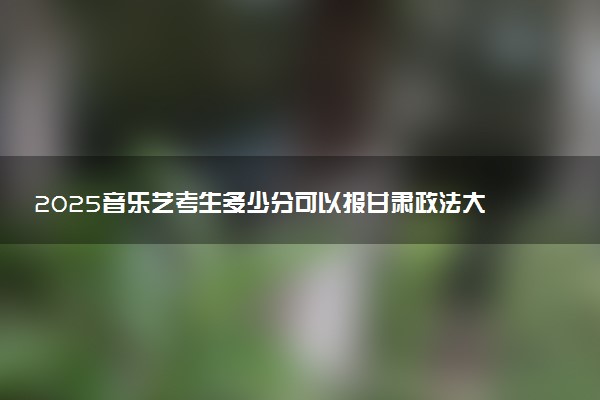 2025音乐艺考生多少分可以报甘肃政法大学