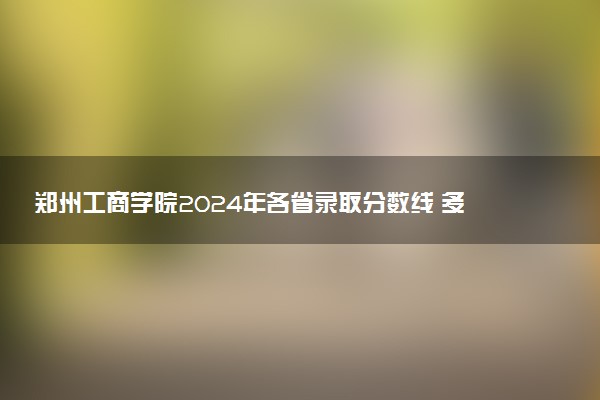 郑州工商学院2024年各省录取分数线 多少分能考上
