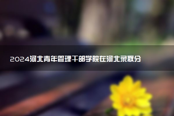 2024河北青年管理干部学院在河北录取分数线 各专业分数及位次