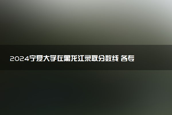 2024宁夏大学在黑龙江录取分数线 各专业分数及位次