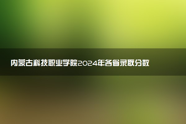 内蒙古科技职业学院2024年各省录取分数线 多少分能考上