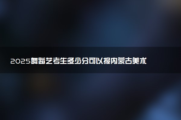 2025舞蹈艺考生多少分可以报内蒙古美术职业学院