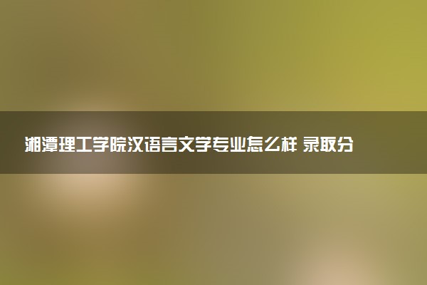 湘潭理工学院汉语言文学专业怎么样 录取分数线多少