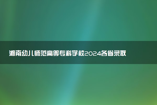 湘南幼儿师范高等专科学校2024各省录取分数线及最低位次是多少