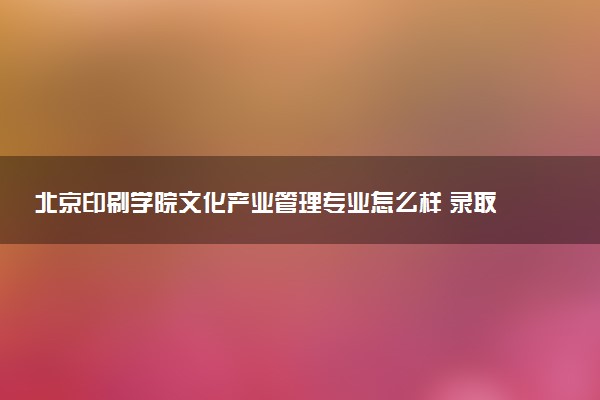 北京印刷学院文化产业管理专业怎么样 录取分数线多少