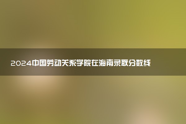 2024中国劳动关系学院在海南录取分数线 各专业分数及位次