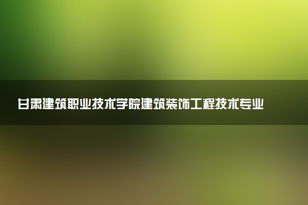 甘肃建筑职业技术学院建筑装饰工程技术专业怎么样 录取分数线多少