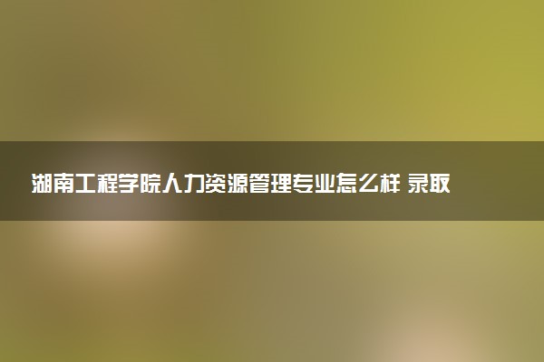 湖南工程学院人力资源管理专业怎么样 录取分数线多少