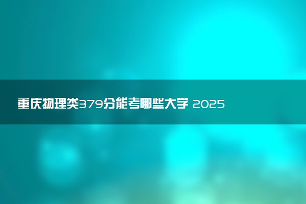 重庆物理类379分能考哪些大学 2025考生稳上的大学名单