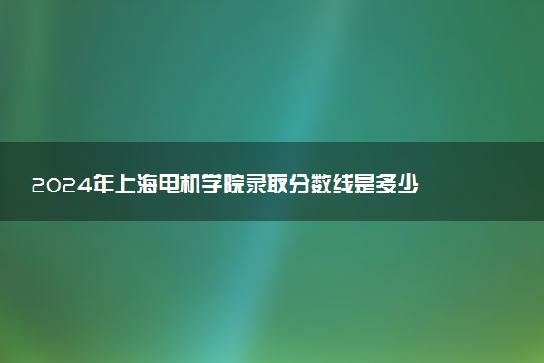 2024年上海电机学院录取分数线是多少 各省最低分数线及位次