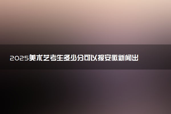 2025美术艺考生多少分可以报安徽新闻出版职业技术学院