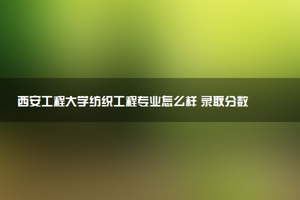 西安工程大学纺织工程专业怎么样 录取分数线多少