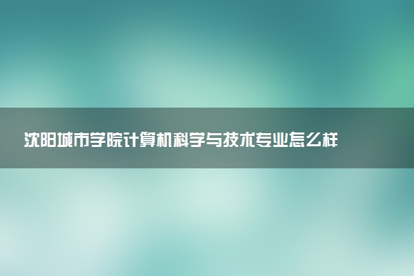 沈阳城市学院计算机科学与技术专业怎么样 录取分数线多少