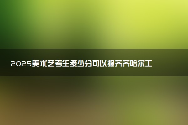 2025美术艺考生多少分可以报齐齐哈尔工程学院