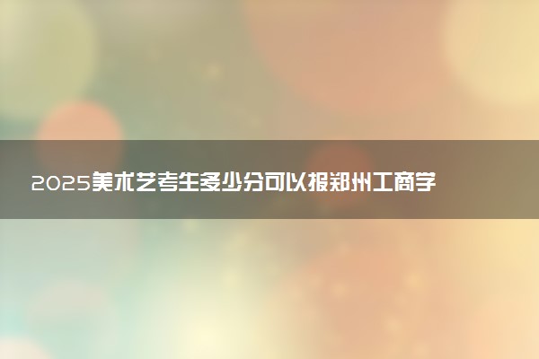 2025美术艺考生多少分可以报郑州工商学院