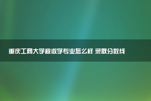 重庆工商大学税收学专业怎么样 录取分数线多少