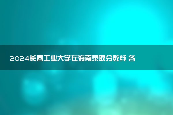 2024长春工业大学在海南录取分数线 各专业分数及位次