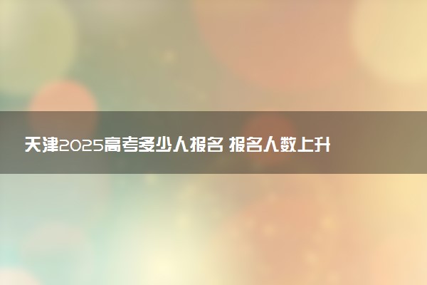 天津2025高考多少人报名 报名人数上升还是下降