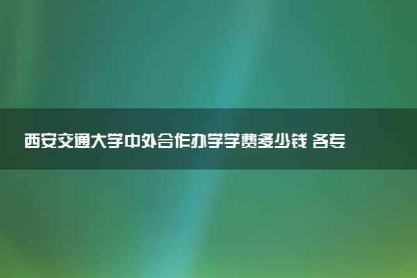 西安交通大学中外合作办学学费多少钱 各专业收费标准