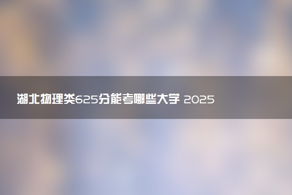 湖北物理类625分能考哪些大学 2025考生稳上的大学名单