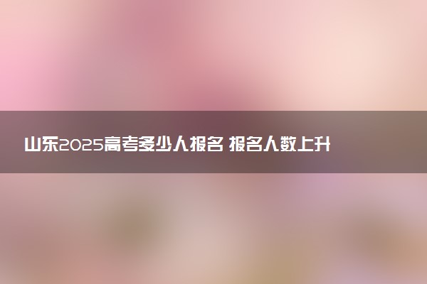山东2025高考多少人报名 报名人数上升还是下降