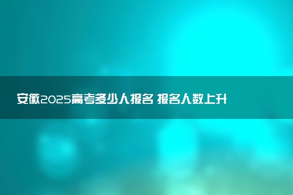 安徽2025高考多少人报名 报名人数上升还是下降