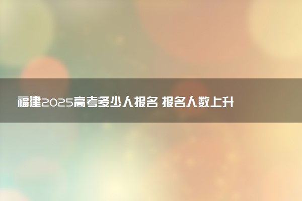 福建2025高考多少人报名 报名人数上升还是下降