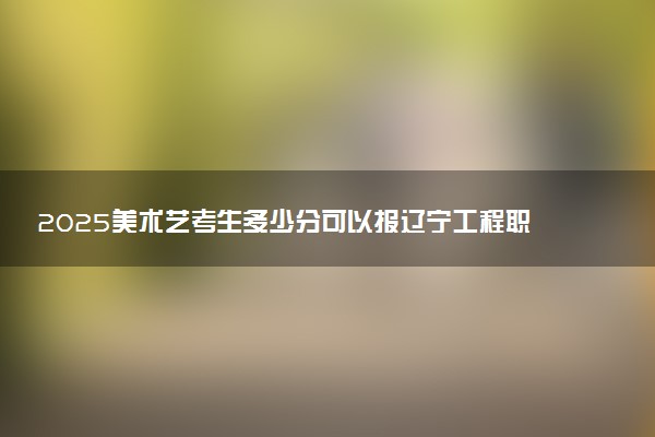 2025美术艺考生多少分可以报辽宁工程职业学院