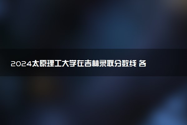2024太原理工大学在吉林录取分数线 各专业分数及位次