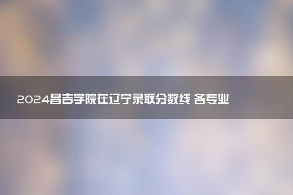 2024昌吉学院在辽宁录取分数线 各专业分数及位次