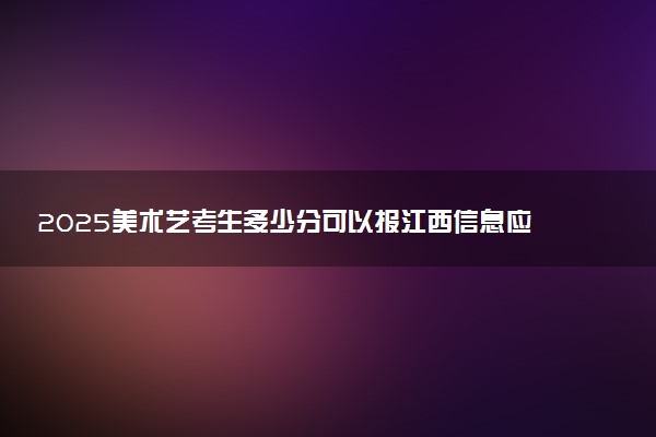 2025美术艺考生多少分可以报江西信息应用职业技术学院