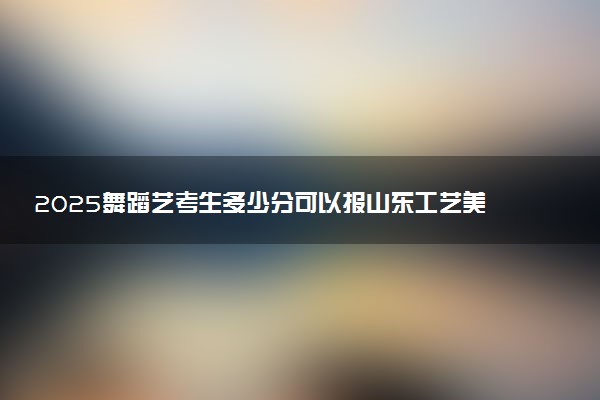 2025舞蹈艺考生多少分可以报山东工艺美术学院