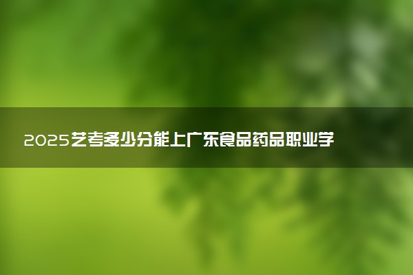 2025艺考多少分能上广东食品药品职业学院 最低分数线是多少