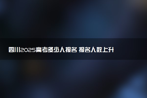 四川2025高考多少人报名 报名人数上升还是下降