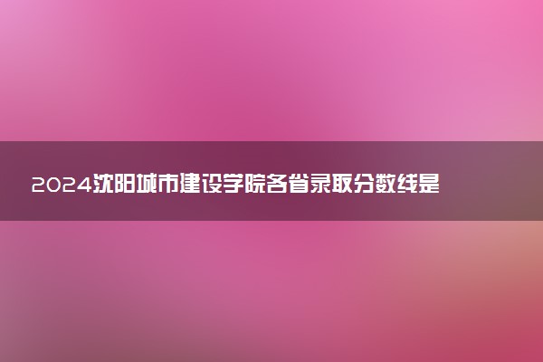 2024沈阳城市建设学院各省录取分数线是多少 最低分及位次