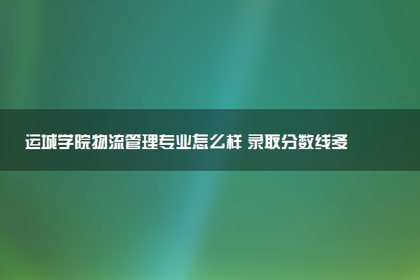 运城学院物流管理专业怎么样 录取分数线多少