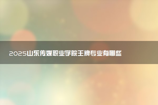 2025山东传媒职业学院王牌专业有哪些 最好的专业是什么
