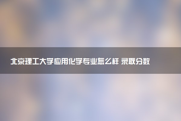 北京理工大学应用化学专业怎么样 录取分数线多少