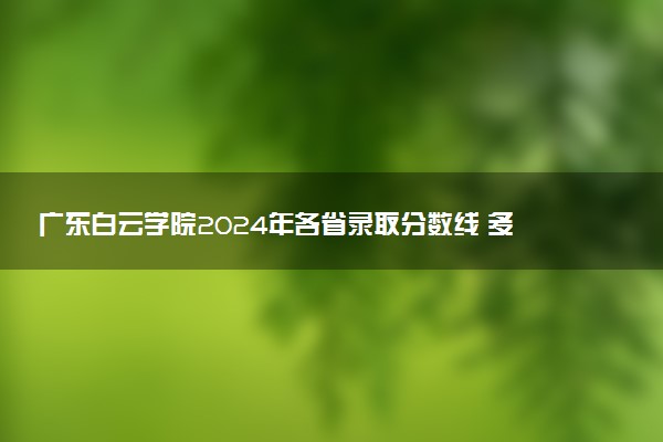 广东白云学院2024年各省录取分数线 多少分能考上