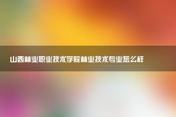 山西林业职业技术学院林业技术专业怎么样 录取分数线多少