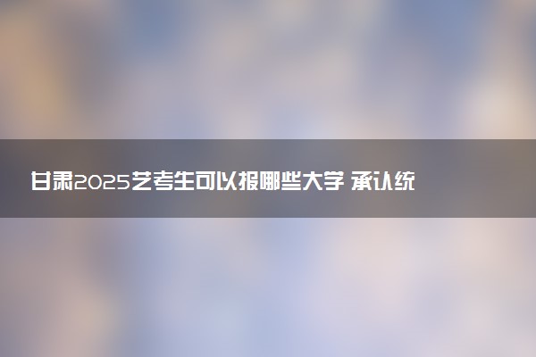 甘肃2025艺考生可以报哪些大学 承认统考/联考成绩的院校