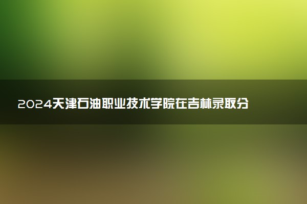 2024天津石油职业技术学院在吉林录取分数线 各专业分数及位次