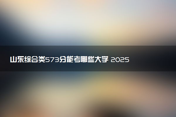 山东综合类573分能考哪些大学 2025考生稳上的大学名单