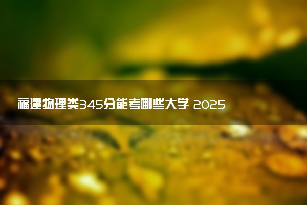 福建物理类345分能考哪些大学 2025考生稳上的大学名单